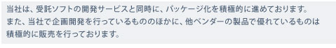 当社は、受託ソフトの開発サービスと同時に、パッケージ化を積極的に進めております。また、当社で企画開発を行っているもののほかに、他ベンダーの製品で優れているものは積極的に販売を行っております。