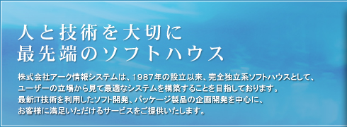 人と技術を大切に最先端のソフトハウス：株式会社アーク情報システムは、1987年の設立以来、完全独立系ソフトハウスとして、 ユーザーの立場から見て最適なシステムを構築することを目指しております。最新IT技術を利用したソフト開発、パッケージ製品の企画開発を中心に、お客様に満足いただけるサービスをご提供いたします。